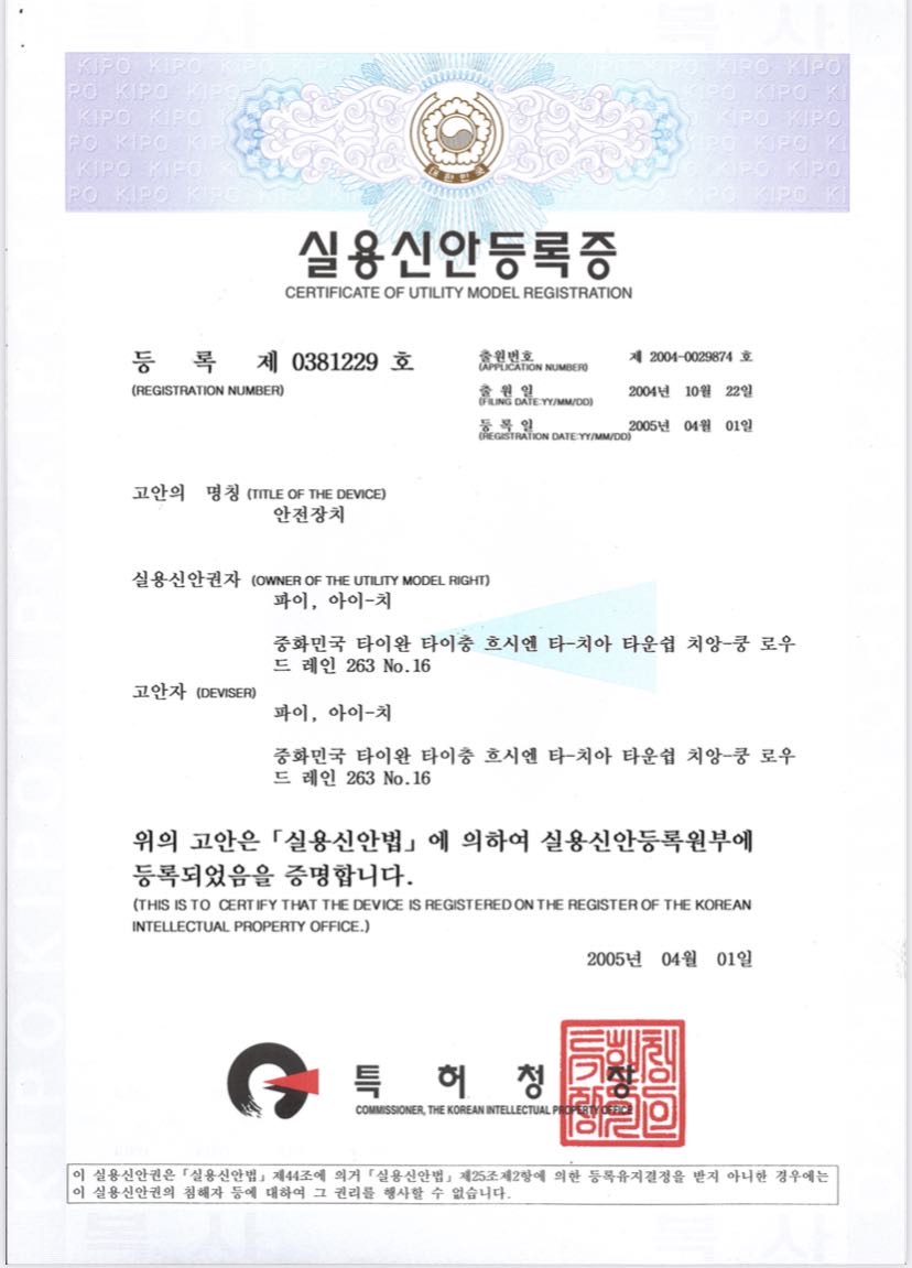 實用新型註冊證
證書編號第0381229號
申請案號： 第2004-0029874號
申請日期： 2004年10月22日
註冊日期： 2005年04月01日
技術名稱： 安全裝置
實用新型權利人： Pai, Ai-Chi
地址： 中華民國台灣台中縣大甲鎮成功路巷263 16
創作者： Pai, Ai-Chi
地址： 中華民國台灣台中縣大甲鎮成功路巷263 16
簽發日期： 2005年04月01日
簽發機構： 韓國智慧財產局局長